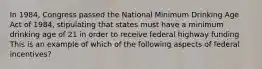 In 1984, Congress passed the National Minimum Drinking Age Act of 1984, stipulating that states must have a minimum drinking age of 21 in order to receive federal highway funding This is an example of which of the following aspects of federal incentives?