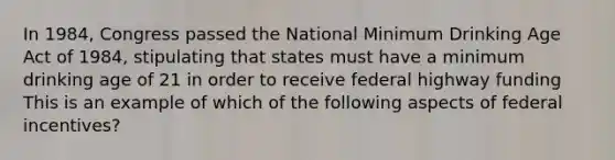 In 1984, Congress passed the National Minimum Drinking Age Act of 1984, stipulating that states must have a minimum drinking age of 21 in order to receive federal highway funding This is an example of which of the following aspects of federal incentives?