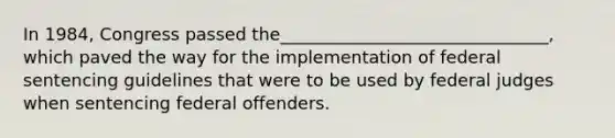 In 1984, Congress passed the_______________________________, which paved the way for the implementation of federal sentencing guidelines that were to be used by federal judges when sentencing federal offenders.