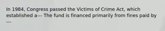 In 1984, Congress passed the Victims of Crime Act, which established a--- The fund is financed primarily from fines paid by ---