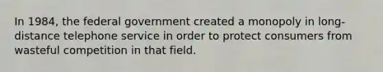 In 1984, the federal government created a monopoly in long-distance telephone service in order to protect consumers from wasteful competition in that field.