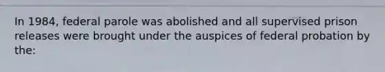 In 1984, federal parole was abolished and all supervised prison releases were brought under the auspices of federal probation by the: