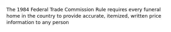 The 1984 Federal Trade Commission Rule requires every funeral home in the country to provide accurate, itemized, written price information to any person