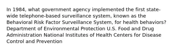 In 1984, what government agency implemented the first state-wide telephone-based surveillance system, known as the Behavioral Risk Factor Surveillance System, for health behaviors? Department of Environmental Protection U.S. Food and Drug Administration National Institutes of Health Centers for Disease Control and Prevention