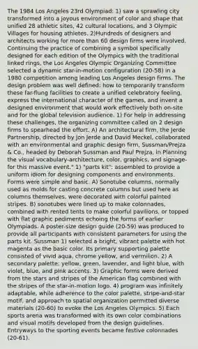 The 1984 Los Angeles 23rd Olympiad: 1) saw a sprawling city transformed into a joyous environment of color and shape that unified 28 athletic sites, 42 cultural locations, and 3 Olympic Villages for housing athletes. 2)Hundreds of designers and architects working for more than 60 design firms were involved. Continuing the practice of combining a symbol specifically designed for each edition of the Olympics with the traditional linked rings, the Los Angeles Olympic Organizing Committee selected a dynamic star-in-motion configuration (20-58) in a 1980 competition among leading Los Angeles design firms. The design problem was well defined: how to temporarily transform these far-flung facilities to create a unified celebratory feeling, express the international character of the games, and invent a designed environment that would work effectively both on-site and for the global television audience. 1) For help in addressing these challenges, the organizing committee called on 2 design firms to spearhead the effort. A) An architectural firm, the Jerde Partnership, directed by Jon Jerde and David Meckel, collaborated with an environmental and graphic design firm, Sussman/Prejza & Co., headed by Deborah Sussman and Paul Prejza, in Planning the visual vocabulary-architecture, color, graphics, and signage-for this massive event." 1) "parts kit": assembled to provide a uniform idiom for designing components and environments. Forms were simple and basic. A) Sonotube columns, normally used as molds for casting concrete columns but used here as columns themselves, were decorated with colorful painted stripes. B) sonotubes were lined up to make colonnades, combined with rented tents to make colorful pavilions, or topped with flat graphic pediments echoing the forms of earlier Olympiads. A poster-size design guide (20-59) was produced to provide all participants with consistent parameters for using the parts kit. Sussman 1) selected a bright, vibrant palette with hot magenta as the basic color. Its primary supporting palette consisted of vivid aqua, chrome yellow, and vermilion. 2) A secondary palette: yellow, green, lavender, and light blue, with violet, blue, and pink accents. 3) Graphic forms were derived from the stars and stripes of the American flag combined with the stripes of the star-in-motion logo. 4) program was infinitely adaptable, while adherence to the color palette, stripe-and-star motif, and approach to spatial organization permitted diverse materials (20-60) to evoke the Los Angeles Olympics. 5) Each sports arena was transformed with its own color combinations and visual motifs developed from the design guidelines. Entryways to the sporting events became festive colonnades (20-61).