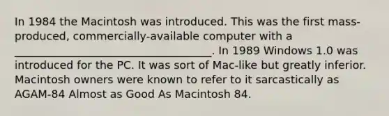 In 1984 the Macintosh was introduced. This was the first mass-produced, commercially-available computer with a ____________________________________. In 1989 Windows 1.0 was introduced for the PC. It was sort of Mac-like but greatly inferior. Macintosh owners were known to refer to it sarcastically as AGAM-84 Almost as Good As Macintosh 84.