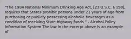 "The 1984 National Minimum Drinking Age Act, [23 U.S.C. § 158], requires that States prohibit persons under 21 years of age from purchasing or publicly possessing alcoholic beverages as a condition of receiving State highway funds." - Alcohol Policy Information System The law in the excerpt above is an example of