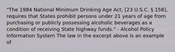 "The 1984 National Minimum Drinking Age Act, [23 U.S.C. § 158], requires that States prohibit persons under 21 years of age from purchasing or publicly possessing alcoholic beverages as a condition of receiving State highway funds." - Alcohol Policy Information System The law in the excerpt above is an example of