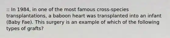 :: In 1984, in one of the most famous cross-species transplantations, a baboon heart was transplanted into an infant (Baby Fae). This surgery is an example of which of the following types of grafts?