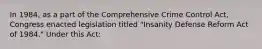 In 1984, as a part of the Comprehensive Crime Control Act, Congress enacted legislation titled "Insanity Defense Reform Act of 1984." Under this Act: