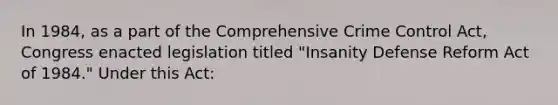 In 1984, as a part of the Comprehensive Crime Control Act, Congress enacted legislation titled "Insanity Defense Reform Act of 1984." Under this Act: