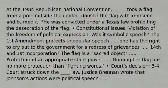 At the 1984 Republican national Convention, _____ took a flag from a pole outside the center, doused the flag with kerosene and burned it. "He was convicted under a Texas law prohibiting the desecration of the flag. • Constitutional issues: Violation of the freedom of political expression. Was it symbolic speech? The 1st Amendment protects unpopular speech ..... one has the right to cry out to the government for a redress of grievances ..... 14th and 1st incorporation? The flag is a "sacred object" ..... Protection of an appropriate state power ..... Burning the flag has no more protection than "fighting words." • Court's decision: 5-4, Court struck down the ____ law. Justice Brennan wrote that Johnson's actions were political speech .... "