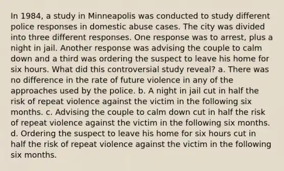 In 1984, a study in Minneapolis was conducted to study different police responses in domestic abuse cases. The city was divided into three different responses. One response was to arrest, plus a night in jail. Another response was advising the couple to calm down and a third was ordering the suspect to leave his home for six hours. What did this controversial study reveal? a. There was no difference in the rate of future violence in any of the approaches used by the police. b. A night in jail cut in half the risk of repeat violence against the victim in the following six months. c. Advising the couple to calm down cut in half the risk of repeat violence against the victim in the following six months. d. Ordering the suspect to leave his home for six hours cut in half the risk of repeat violence against the victim in the following six months.