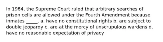 In 1984, the Supreme Court ruled that arbitrary searches of prison cells are allowed under the Fourth Amendment because inmates _____. a. have no constitutional rights b. are subject to double jeopardy c. are at the mercy of unscrupulous wardens d. have no reasonable expectation of privacy