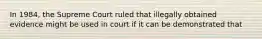 In 1984, the Supreme Court ruled that illegally obtained evidence might be used in court if it can be demonstrated that