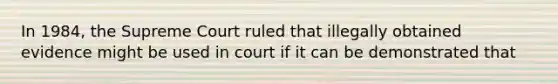 In 1984, the Supreme Court ruled that illegally obtained evidence might be used in court if it can be demonstrated that