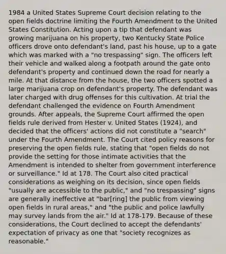 1984 a United States Supreme Court decision relating to the open fields doctrine limiting the Fourth Amendment to the United States Constitution. Acting upon a tip that defendant was growing marijuana on his property, two Kentucky State Police officers drove onto defendant's land, past his house, up to a gate which was marked with a "no trespassing" sign. The officers left their vehicle and walked along a footpath around the gate onto defendant's property and continued down the road for nearly a mile. At that distance from the house, the two officers spotted a large marijuana crop on defendant's property. The defendant was later charged with drug offenses for this cultivation. At trial the defendant challenged the evidence on Fourth Amendment grounds. After appeals, the Supreme Court affirmed the open fields rule derived from Hester v. United States (1924), and decided that the officers' actions did not constitute a "search" under the Fourth Amendment. The Court cited policy reasons for preserving the open fields rule, stating that "open fields do not provide the setting for those intimate activities that the Amendment is intended to shelter from government interference or surveillance." Id at 178. The Court also cited practical considerations as weighing on its decision, since open fields "usually are accessible to the public," and "no trespassing" signs are generally ineffective at "bar[ring] the public from viewing open fields in rural areas," and "the public and police lawfully may survey lands from the air." Id at 178-179. Because of these considerations, the Court declined to accept the defendants' expectation of privacy as one that "society recognizes as reasonable."