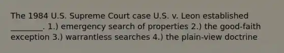 The 1984 U.S. Supreme Court case U.S. v. Leon established ________. 1.) emergency search of properties 2.) the good-faith exception 3.) warrantless searches 4.) the plain-view doctrine