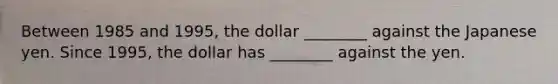 Between 1985 and 1995, the dollar ________ against the Japanese yen. Since 1995, the dollar has ________ against the yen.