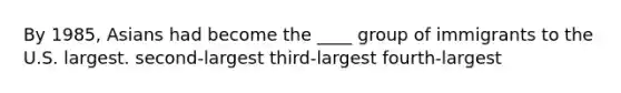 By 1985, Asians had become the ____ group of immigrants to the U.S. largest. second-largest third-largest fourth-largest
