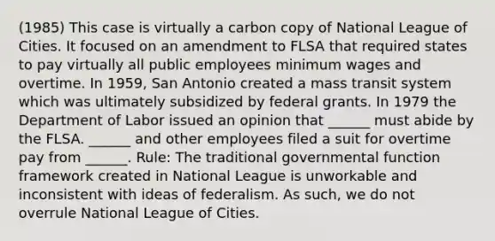 (1985) This case is virtually a carbon copy of National League of Cities. It focused on an amendment to FLSA that required states to pay virtually all public employees minimum wages and overtime. In 1959, San Antonio created a mass transit system which was ultimately subsidized by federal grants. In 1979 the Department of Labor issued an opinion that ______ must abide by the FLSA. ______ and other employees filed a suit for overtime pay from ______. Rule: The traditional governmental function framework created in National League is unworkable and inconsistent with ideas of federalism. As such, we do not overrule National League of Cities.