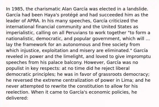 In 1985, the charismatic Alan García was elected in a landslide. García had been Haya's protégé and had succeeded him as the leader of APRA. In his many speeches, García criticized the international financial community and the United States as imperialistic, calling on all Peruvians to work together "to form a nationalistic, democratic, and popular government, which will ... lay the framework for an autonomous and free society from which injustice, exploitation and misery are eliminated." García reveled in power and the limelight, and loved to give impromptu speeches from his palace balcony. However, García was no populist in key respects: at no time did he reject liberal democratic principles; he was in favor of grassroots democracy; he reversed the extreme centralization of power in Lima; and he never attempted to rewrite the constitution to allow for his reelection. When it came to García's economic policies, he delivered: