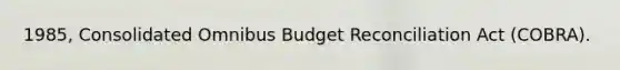 1985, Consolidated Omnibus Budget Reconciliation Act (COBRA).