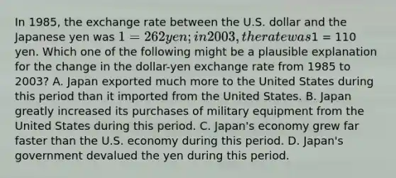 In 1985, the exchange rate between the U.S. dollar and the Japanese yen was 1 = 262 yen; in 2003, the rate was1 = 110 yen. Which one of the following might be a plausible explanation for the change in the dollar-yen exchange rate from 1985 to 2003? A. Japan exported much more to the United States during this period than it imported from the United States. B. Japan greatly increased its purchases of military equipment from the United States during this period. C. Japan's economy grew far faster than the U.S. economy during this period. D. Japan's government devalued the yen during this period.