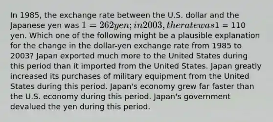 In 1985, the exchange rate between the U.S. dollar and the Japanese yen was 1 = 262 yen; in 2003, the rate was1 = 110 yen. Which one of the following might be a plausible explanation for the change in the dollar-yen exchange rate from 1985 to 2003? Japan exported much more to the United States during this period than it imported from the United States. Japan greatly increased its purchases of military equipment from the United States during this period. Japan's economy grew far faster than the U.S. economy during this period. Japan's government devalued the yen during this period.