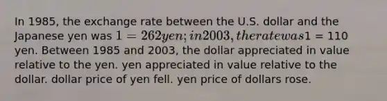 In 1985, the exchange rate between the U.S. dollar and the Japanese yen was 1 = 262 yen; in 2003, the rate was1 = 110 yen. Between 1985 and 2003, the dollar appreciated in value relative to the yen. yen appreciated in value relative to the dollar. dollar price of yen fell. yen price of dollars rose.