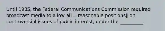 Until 1985, the Federal Communications Commission required broadcast media to allow all ―reasonable positions‖ on controversial issues of public interest, under the __________.