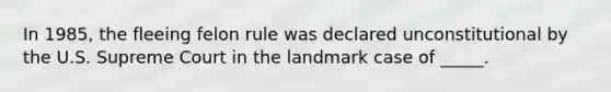 In 1985, the fleeing felon rule was declared unconstitutional by the U.S. Supreme Court in the landmark case of _____.