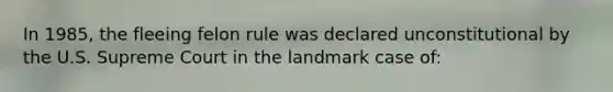 In 1985, the fleeing felon rule was declared unconstitutional by the U.S. Supreme Court in the landmark case of: