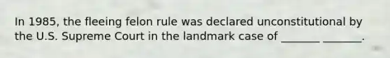 In 1985, the fleeing felon rule was declared unconstitutional by the U.S. Supreme Court in the landmark case of _______ _______.