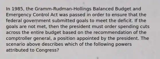 In 1985, the Gramm-Rudman-Hollings Balanced Budget and Emergency Control Act was passed in order to ensure that the federal government submitted goals to meet the deficit. If the goals are not met, then the president must order spending cuts across the entire budget based on the recommendation of the comptroller general, a position appointed by the president. The scenario above describes which of the following powers attributed to Congress?