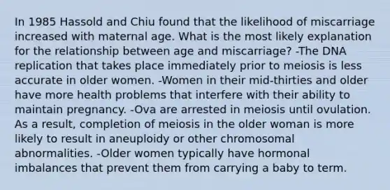 In 1985 Hassold and Chiu found that the likelihood of miscarriage increased with maternal age. What is the most likely explanation for the relationship between age and miscarriage? -The DNA replication that takes place immediately prior to meiosis is less accurate in older women. -Women in their mid-thirties and older have more health problems that interfere with their ability to maintain pregnancy. -Ova are arrested in meiosis until ovulation. As a result, completion of meiosis in the older woman is more likely to result in aneuploidy or other chromosomal abnormalities. -Older women typically have hormonal imbalances that prevent them from carrying a baby to term.