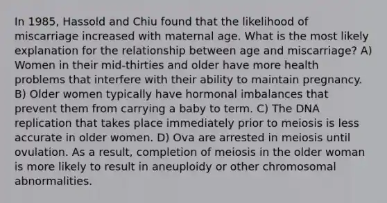 In 1985, Hassold and Chiu found that the likelihood of miscarriage increased with maternal age. What is the most likely explanation for the relationship between age and miscarriage? A) Women in their mid-thirties and older have more health problems that interfere with their ability to maintain pregnancy. B) Older women typically have hormonal imbalances that prevent them from carrying a baby to term. C) The DNA replication that takes place immediately prior to meiosis is less accurate in older women. D) Ova are arrested in meiosis until ovulation. As a result, completion of meiosis in the older woman is more likely to result in aneuploidy or other chromosomal abnormalities.