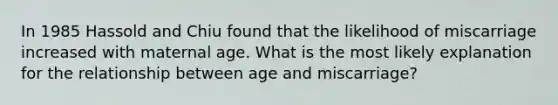 In 1985 Hassold and Chiu found that the likelihood of miscarriage increased with maternal age. What is the most likely explanation for the relationship between age and miscarriage?