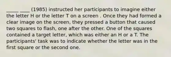 _____ ____ (1985) instructed her participants to imagine either the letter H or the letter T on a screen . Once they had formed a clear image on the screen, they pressed a button that caused two squares to flash, one after the other. One of the squares contained a target letter, which was either an H or a T. The participants' task was to indicate whether the letter was in the first square or the second one.