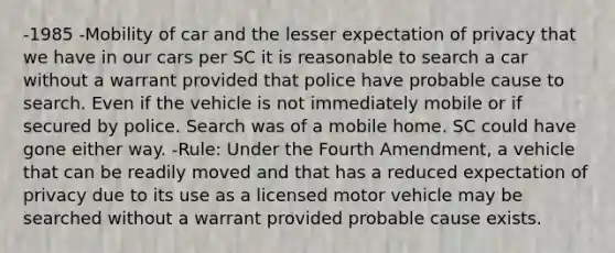 -1985 -Mobility of car and the lesser expectation of privacy that we have in our cars per SC it is reasonable to search a car without a warrant provided that police have probable cause to search. Even if the vehicle is not immediately mobile or if secured by police. Search was of a mobile home. SC could have gone either way. -Rule: Under the Fourth Amendment, a vehicle that can be readily moved and that has a reduced expectation of privacy due to its use as a licensed motor vehicle may be searched without a warrant provided probable cause exists.