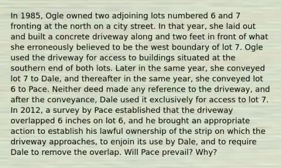 In 1985, Ogle owned two adjoining lots numbered 6 and 7 fronting at the north on a city street. In that year, she laid out and built a concrete driveway along and two feet in front of what she erroneously believed to be the west boundary of lot 7. Ogle used the driveway for access to buildings situated at the southern end of both lots. Later in the same year, she conveyed lot 7 to Dale, and thereafter in the same year, she conveyed lot 6 to Pace. Neither deed made any reference to the driveway, and after the conveyance, Dale used it exclusively for access to lot 7. In 2012, a survey by Pace established that the driveway overlapped 6 inches on lot 6, and he brought an appropriate action to establish his lawful ownership of the strip on which the driveway approaches, to enjoin its use by Dale, and to require Dale to remove the overlap. Will Pace prevail? Why?