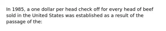 In 1985, a one dollar per head check off for every head of beef sold in the United States was established as a result of the passage of the: