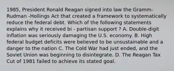 1985, President Ronald Reagan signed into law the Gramm-Rudman -Hollings Act that created a framework to systematically reduce the federal debt. Which of the following statements explains why it received bi - partisan support ? A. Double-digit inflation was seriously damaging the U.S. economy. B. High federal budget deficits were believed to be unsustainable and a danger to the nation C. The Cold War had just ended, and the Soviet Union was beginning to disintegrate. D. The Reagan Tax Cut of 1981 failed to achieve its stated goal.