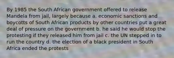 By 1985 the South African government offered to release Mandela from jail, largely because a. economic sanctions and boycotts of South African products by other countries put a great deal of pressure on the government b. he said he would stop the protesting if they released him from jail c. the UN stepped in to run the country d. the election of a black president in South Africa ended the protests