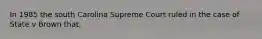 In 1985 the south Carolina Supreme Court ruled in the case of State v Brown that,