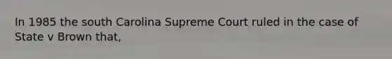 In 1985 the south Carolina Supreme Court ruled in the case of State v Brown that,