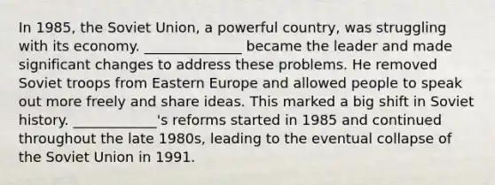 In 1985, the Soviet Union, a powerful country, was struggling with its economy. ______________ became the leader and made significant changes to address these problems. He removed Soviet troops from Eastern Europe and allowed people to speak out more freely and share ideas. This marked a big shift in Soviet history. ____________'s reforms started in 1985 and continued throughout the late 1980s, leading to the eventual collapse of the Soviet Union in 1991.