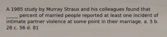 A 1985 study by Murray Straus and his colleagues found that _____ percent of married people reported at least one incident of intimate partner violence at some point in their marriage. a. 5 b. 28 c. 56 d. 81