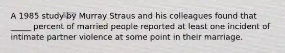 A 1985 study by Murray Straus and his colleagues found that _____ percent of married people reported at least one incident of intimate partner violence at some point in their marriage.