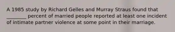 A 1985 study by Richard Gelles and Murray Straus found that ________ percent of married people reported at least one incident of intimate partner violence at some point in their marriage.